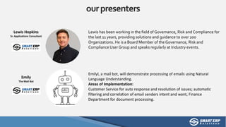 ourpresenters
Lewis has been working in the field of Governance, Risk and Compliance for
the last 11 years, providing solutions and guidance to over 200
Organizations. He is a Board Member of the Governance, Risk and
Compliance User Group and speaks regularly at Industry events.
Lewis Hopkins
Sr. Applications Consultant
Emilyl, a mail bot, will demonstrate processing of emails using Natural
Language Understanding.
Areas of Implementation:
Customer Service for auto response and resolution of issues; automatic
filtering and correlation of email senders intent and want, Finance
Department for document processing.
Emily
The Mail Bot
 