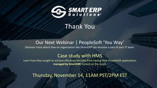 Thank You
Our Next Webinar | PeopleSoft ‘You Way’
Discover more about how an organization like SmartERP can become a part of your IT team.
Case study with HMS
Learn how they sought to achieve efficiency benefits from having their PeopleSoft applications
managed by SmartERP, hosted on the cloud.
Thursday, November 14, 11AM PST/2PM EST
 
