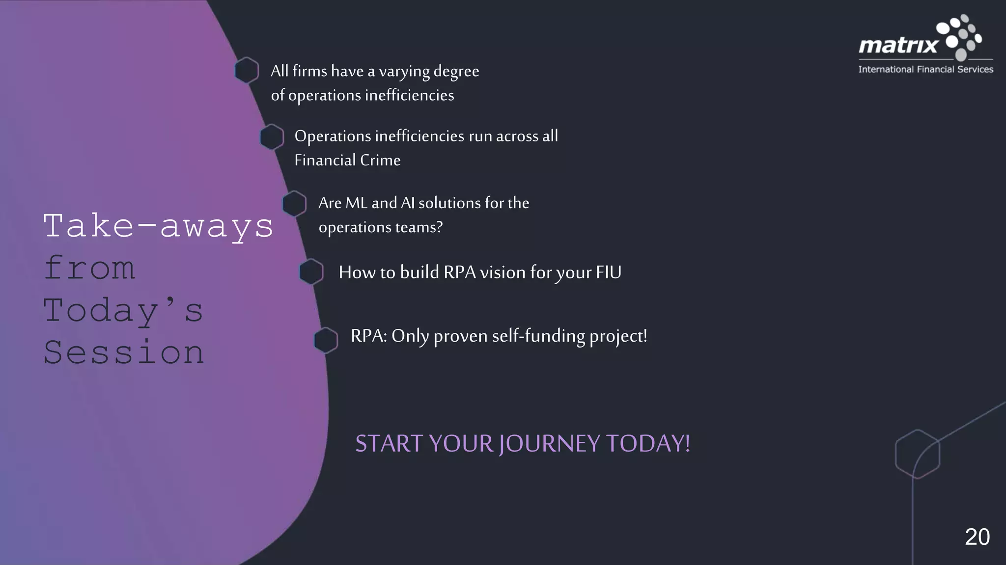 Take-aways
from
Today’s
Session
START YOUR JOURNEY TODAY!
All firmshave a varyingdegree
ofoperations inefficiencies
Operations inefficiencies runacross all
Financial Crime
AreML andAIsolutions forthe
operations teams?
RPA: Only proven self-funding project!
How to build RPA vision for yourFIU
20
 