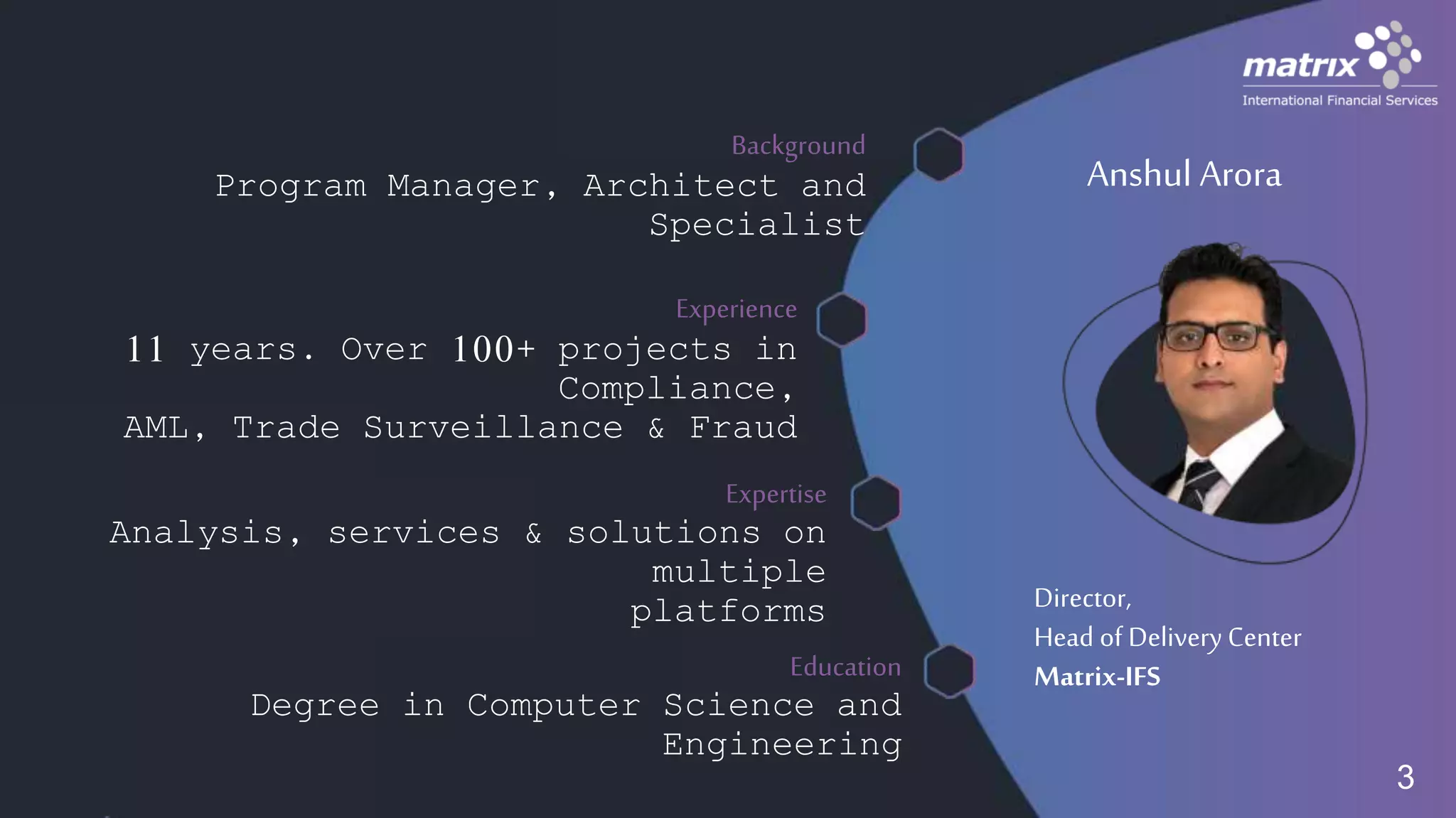Anshul Arora
Director,
Head of DeliveryCenter
Matrix-IFS
Background
Program Manager, Architect and
Specialist
Experience
11 years. Over 100+ projects in
Compliance,
AML, Trade Surveillance & Fraud
Expertise
Analysis, services & solutions on
multiple
platforms
Education
Degree in Computer Science and
Engineering
3
 
