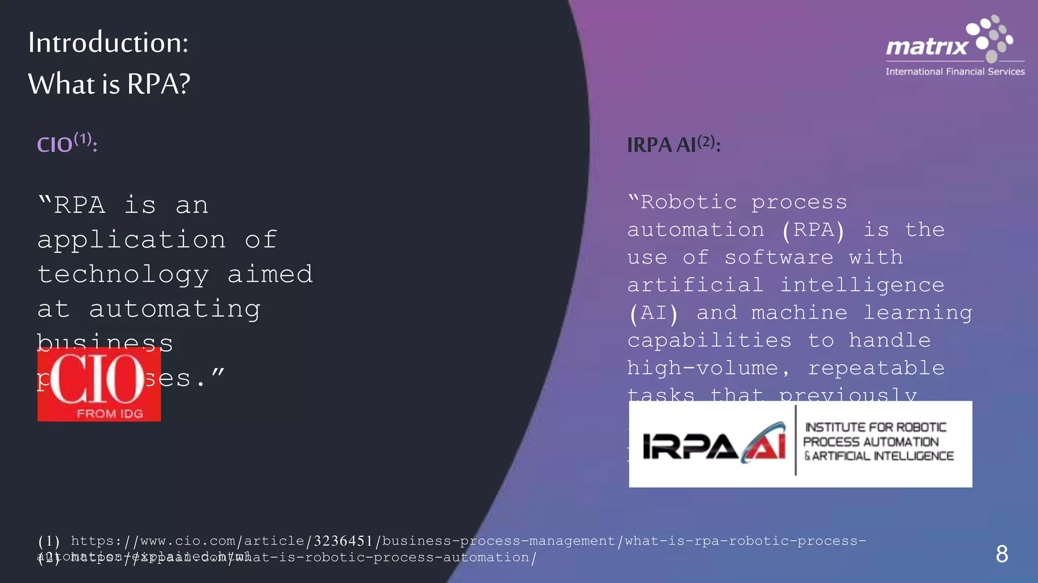 Introduction:
What is RPA?
(1) https://www.cio.com/article/3236451/business-process-management/what-is-rpa-robotic-process-
automation-explained.html
CIO(1):
“RPA is an
application of
technology aimed
at automating
business
processes.”
IRPAAI(2):
“Robotic process
automation (RPA) is the
use of software with
artificial intelligence
(AI) and machine learning
capabilities to handle
high-volume, repeatable
tasks that previously
required humans to
perform…”
(2) https://irpaai.com/what-is-robotic-process-automation/ 8
 