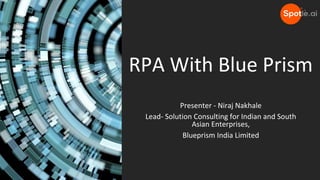 RPA With Blue Prism
Presenter - Niraj Nakhale
Lead- Solution Consulting for Indian and South
Asian Enterprises,
Blueprism India Limited
 