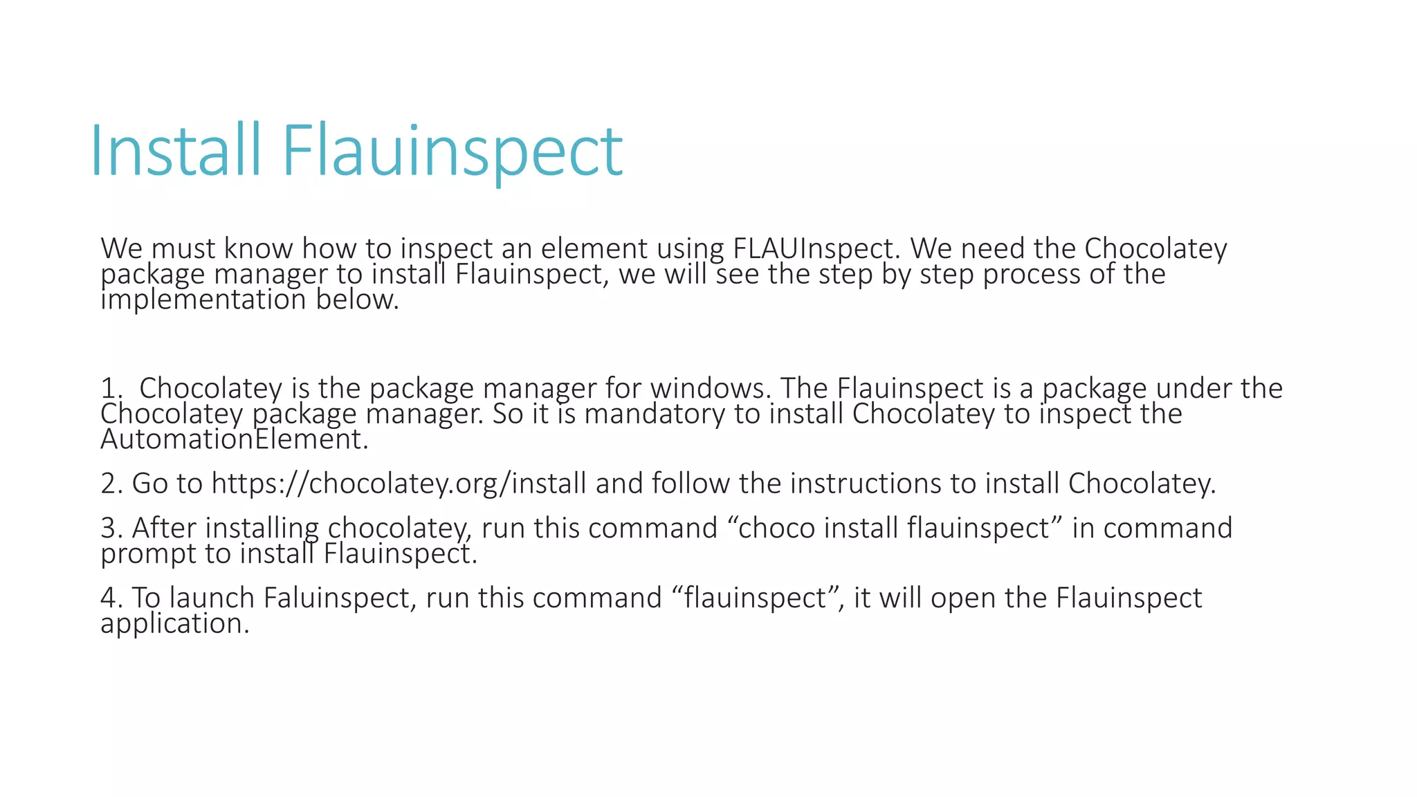 Install Flauinspect
We must know how to inspect an element using FLAUInspect. We need the Chocolatey
package manager to install Flauinspect, we will see the step by step process of the
implementation below.
1. Chocolatey is the package manager for windows. The Flauinspect is a package under the
Chocolatey package manager. So it is mandatory to install Chocolatey to inspect the
AutomationElement.
2. Go to https://chocolatey.org/install and follow the instructions to install Chocolatey.
3. After installing chocolatey, run this command “choco install flauinspect” in command
prompt to install Flauinspect.
4. To launch Faluinspect, run this command “flauinspect”, it will open the Flauinspect
application.
 