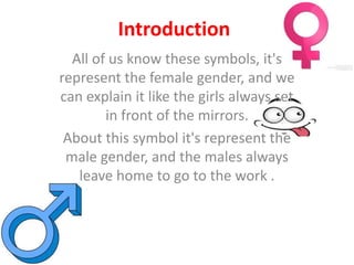 Introduction
All of us know these symbols, it's
represent the female gender, and we
can explain it like the girls always set
in front of the mirrors.
About this symbol it's represent the
male gender, and the males always
leave home to go to the work .
 