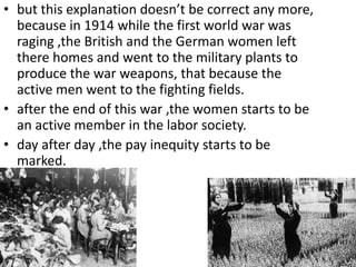 • but this explanation doesn’t be correct any more,
because in 1914 while the first world war was
raging ,the British and the German women left
there homes and went to the military plants to
produce the war weapons, that because the
active men went to the fighting fields.
• after the end of this war ,the women starts to be
an active member in the labor society.
• day after day ,the pay inequity starts to be
marked.
 