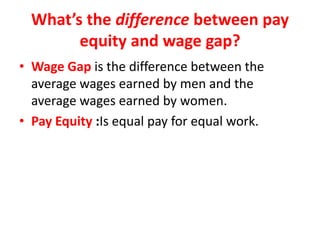 What’s the difference between pay
equity and wage gap?
• Wage Gap is the difference between the
average wages earned by men and the
average wages earned by women.
• Pay Equity :Is equal pay for equal work.
 