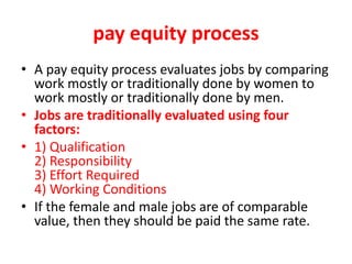 pay equity process
• A pay equity process evaluates jobs by comparing
work mostly or traditionally done by women to
work mostly or traditionally done by men.
• Jobs are traditionally evaluated using four
factors:
• 1) Qualification
2) Responsibility
3) Effort Required
4) Working Conditions
• If the female and male jobs are of comparable
value, then they should be paid the same rate.
 