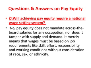 Questions & Answers on Pay Equity
• Q:Will achieving pay equity require a national
wage-setting system?
• No, pay equity does not mandate across-the-
board salaries for any occupation, nor does it
tamper with supply and demand. It merely
means that wages must be based on job
requirements like skill, effort, responsibility
and working conditions without consideration
of race, sex, or ethnicity.
 
