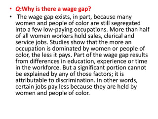 • Q:Why is there a wage gap?
• The wage gap exists, in part, because many
women and people of color are still segregated
into a few low-paying occupations. More than half
of all women workers hold sales, clerical and
service jobs. Studies show that the more an
occupation is dominated by women or people of
color, the less it pays. Part of the wage gap results
from differences in education, experience or time
in the workforce. But a significant portion cannot
be explained by any of those factors; it is
attributable to discrimination. In other words,
certain jobs pay less because they are held by
women and people of color.
 
