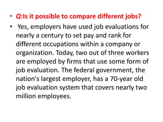 • Q:Is it possible to compare different jobs?
• Yes, employers have used job evaluations for
nearly a century to set pay and rank for
different occupations within a company or
organization. Today, two out of three workers
are employed by firms that use some form of
job evaluation. The federal government, the
nation's largest employer, has a 70-year old
job evaluation system that covers nearly two
million employees.
 