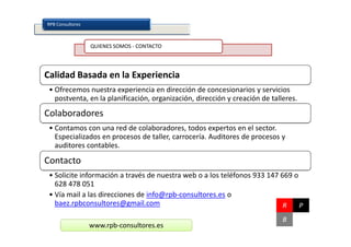 RPB Consultores



                  QUIENES SOMOS - CONTACTO




Calidad Basada en la Experiencia
 • Ofrecemos nuestra experiencia en dirección de concesionarios y servicios
   postventa, en la planificación, organización, dirección y creación de talleres.
Colaboradores
 • Contamos con una red de colaboradores, todos expertos en el sector.
   Especializados en procesos de taller, carrocería. Auditores de procesos y
   auditores contables.

Contacto
 • Solicite información a través de nuestra web o a los teléfonos 933 147 669 o
   628 478 051
 • Vía mail a las direcciones de info@rpb-consultores.es o
   baez.rpbconsultores@gmail.com                                           R    P
                                                                             B
                  www.rpb-consultores.es
 