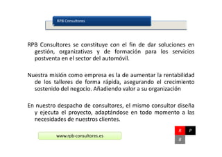 RPB Consultores




RPB Consultores se constituye con el fin de dar soluciones en
  gestión, organizativas y de formación para los servicios
  postventa en el sector del automóvil.

Nuestra misión como empresa es la de aumentar la rentabilidad
  de los talleres de forma rápida, asegurando el crecimiento
  sostenido del negocio. Añadiendo valor a su organización

En nuestro despacho de consultores, el mismo consultor diseña
  y ejecuta el proyecto, adaptándose en todo momento a las
  necesidades de nuestros clientes.
                                                       R   P
          www.rpb-consultores.es
                                                       B
 