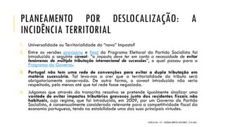 PLANEAMENTO POR DESLOCALIZAÇÃO: A
INCIDÊNCIA TERRITORIAL
1. Universalidade ou Territorialidade do “novo” Imposto?
2. Entre as versões provisória e final do Programa Eleitoral do Partido Socialista foi
introduzido o seguinte caveat: “o imposto deve ter em conta a necessidade de evitar
fenómenos de múltipla tributação internacional de sucessões”, o qual passou para o
Programa do Governo.
3. Portugal não tem uma rede de convenções para evitar a dupla tributação em
matéria sucessória. Tal leva-nos a crer que a territorialidade do tributo será
obrigatoriamente conservada. De outra forma, o caveat introduzido não seria
respeitado, pelo menos até que tal rede fosse negociada.
4. Julgamos que através da transcrita ressalva se pretende igualmente sinalizar uma
vontade de evitar impactos tributários gravosos junto dos residentes fiscais não
habituais, cujo regime, que foi introduzido, em 2009, por um Governo do Partido
Socialista, é consensualmente considerado relevante para a competitividade fiscal da
economia portuguesa, tendo na estabilidade uma das suas principais virtudes.
CATÓLICA TAX + EY | COLÓQUIO IMPOSTO SUCESSÓRIO | 21.01.2016
 