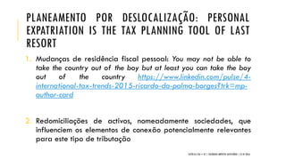 PLANEAMENTO POR DESLOCALIZAÇÃO: PERSONAL
EXPATRIATION IS THE TAX PLANNING TOOL OF LAST
RESORT
1. Mudanças de residência fiscal pessoal: You may not be able to
take the country out of the boy but at least you can take the boy
out of the country https://www.linkedin.com/pulse/4-
international-tax-trends-2015-ricardo-da-palma-borges?trk=mp-
author-card
2. Redomiciliações de activos, nomeadamente sociedades, que
influenciem os elementos de conexão potencialmente relevantes
para este tipo de tributação
CATÓLICA TAX + EY | COLÓQUIO IMPOSTO SUCESSÓRIO | 21.01.2016
 