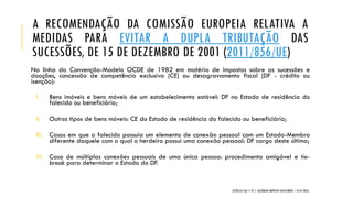 A RECOMENDAÇÃO DA COMISSÃO EUROPEIA RELATIVA A
MEDIDAS PARA EVITAR A DUPLA TRIBUTAÇÃO DAS
SUCESSÕES, DE 15 DE DEZEMBRO DE 2001 (2011/856/UE)
Na linha da Convenção-Modelo OCDE de 1982 em matéria de impostos sobre as sucessões e
doações, concessão de competência exclusiva (CE) ou desagravamento fiscal (DF - crédito ou
isenção):
I. Bens imóveis e bens móveis de um estabelecimento estável: DF no Estado de residência do
falecido ou beneficiário;
II. Outros tipos de bens móveis: CE do Estado de residência do falecido ou beneficiário;
III. Casos em que o falecido possuía um elemento de conexão pessoal com um Estado-Membro
diferente daquele com o qual o herdeiro possui uma conexão pessoal: DF cargo deste último;
IV. Caso de múltiplas conexões pessoais de uma única pessoa: procedimento amigável e tie-
break para determinar o Estado do DF.
CATÓLICA TAX + EY | COLÓQUIO IMPOSTO SUCESSÓRIO | 21.01.2016
 