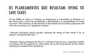 OS PLANEAMENTOS QUE RESULTAM: DYING TO
SAVE TAXES
O ano 2000; os Judeus e a Páscoa, os Muçulmanos e o Ramadão; os Chineses e o
Ano Novo Lunar, a taxa de mortalidade, a elasticidade e a racionalidade do timing
da morte: “The consensus of this literature is that death can be briefly postponed until
after the occurrence of a significant occasion.”
 “Altruistic individuals should consider adjusting the timing of their death if by so
doing it will benefit their heirs. ”
“Decisions about prolonging the life of a critically ill person (e.g., regarding whether
to continue with life support) are often made not by the dying person but by others,
including the potential heirs themselves.”
CATÓLICA TAX + EY | COLÓQUIO IMPOSTO SUCESSÓRIO | 21.01.2016
 