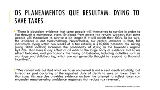 OS PLANEAMENTOS QUE RESULTAM: DYING TO
SAVE TAXES
 “There is abundant evidence that some people will themselves to survive in order to
live through a momentous event. Evidence from estate-tax returns suggests that some
people will themselves to survive a bit longer if it will enrich their heirs. To be sure,
the evidence is not overwhelming. Nevertheless, our central estimate is that, for
individuals dying within two weeks of a tax reform, a $10,000 potential tax saving
(using 2000 dollars) increases the probability of dying in the lower-tax regime
by1.6%. That there is any effect at all adds to the large body of evidence that taxes
affect behavior, and particularly the timing of behavior, including activities such as
marriage and childbearing, which are not generally thought to respond to financial
incentives”.
 “We cannot rule out that what we have uncovered is not a real death elasticity, but
instead ex post doctoring of the reported date of death to save on taxes. Even in
that case, this exercise provides evidence on how the attempt to collect taxes can
engender resource-using avoidance responses that reduce tax revenue”.
CATÓLICA TAX + EY | COLÓQUIO IMPOSTO SUCESSÓRIO | 21.01.2016
 