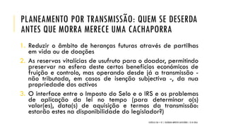 PLANEAMENTO POR TRANSMISSÃO: QUEM SE DESERDA
ANTES QUE MORRA MERECE UMA CACHAPORRA
1. Reduzir o âmbito de heranças futuras através de partilhas
em vida ou de doações
2. As reservas vitalícias de usufruto para o doador, permitindo
preservar na esfera deste certos benefícios económicos de
fruição e controlo, mas operando desde já a transmissão -
não tributada, em casos de isenção subjectiva -, da nua
propriedade dos activos
3. O interface entre o Imposto do Selo e o IRS e os problemas
de aplicação da lei no tempo (para determinar o(s)
valor(es), data(s) de aquisição e termos da transmissão:
estarão estes na disponibilidade do legislador?)
CATÓLICA TAX + EY | COLÓQUIO IMPOSTO SUCESSÓRIO | 21.01.2016
 