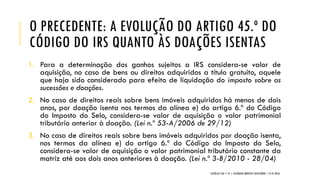 O PRECEDENTE: A EVOLUÇÃO DO ARTIGO 45.º DO
CÓDIGO DO IRS QUANTO ÀS DOAÇÕES ISENTAS
1. Para a determinação dos ganhos sujeitos a IRS considera-se valor de
aquisição, no caso de bens ou direitos adquiridos a título gratuito, aquele
que haja sido considerado para efeito de liquidação do imposto sobre as
sucessões e doações.
2. No caso de direitos reais sobre bens imóveis adquiridos há menos de dois
anos, por doação isenta nos termos da alínea e) do artigo 6.º do Código
do Imposto do Selo, considera-se valor de aquisição o valor patrimonial
tributário anterior à doação. (Lei n.º 53-A/2006 de 29/12)
3. No caso de direitos reais sobre bens imóveis adquiridos por doação isenta,
nos termos da alínea e) do artigo 6.º do Código do Imposto do Selo,
considera-se valor de aquisição o valor patrimonial tributário constante da
matriz até aos dois anos anteriores à doação. (Lei n.º 3-B/2010 - 28/04)
CATÓLICA TAX + EY | COLÓQUIO IMPOSTO SUCESSÓRIO | 21.01.2016
 