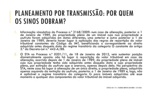 PLANEAMENTO POR TRANSMISSÃO: POR QUEM
OS SINOS DOBRAM?
1. Informação vinculativa do Processo n.º 2168/2009: num caso de alienação, posterior a 1
de Janeiro de 1989, da propriedade plena de um imóvel cuja nua propriedade e
usufruto foram adquiridos em datas diferentes, uma anterior e outra posterior a 1 de
Janeiro de 1989, deveria haver lugar à aplicação das regras de repartição do valor
tributável constantes do Código do IMT, beneficiando o correspondente ao direito
adquirido antes daquela data do regime transitório da categoria G constante do artigo
5.º do Decreto-Lei n.º 442-A/88.
2. O STA no Processo n.º 0201/11, de 18 de Janeiro de 2012, veio sustentar posição
diametralmente oposta: não há lugar à repartição do valor tributável em caso de
alienação, ocorrida depois de 1 de Janeiro de 1989, da propriedade plena de imóvel
cuja nua propriedade tenha sido adquirida antes daquela data e cuja propriedade
plena, por extinção do usufruto que a onerava, apenas depois dela. Na perspectiva do
STA, neste caso há lugar à alienação de um único direito, a propriedade plena, adquirido
apenas aquando da extinção do usufruto, posterior a 1 de Janeiro de 1989 e, logo, não
é aplicável o regime transitório da categoria G para imóveis adquiridos até esse
momento a qualquer das componentes do valor tributável do imóvel adquirido.
CATÓLICA TAX + EY | COLÓQUIO IMPOSTO SUCESSÓRIO | 21.01.2016
 