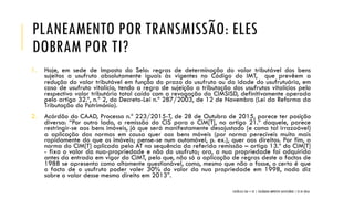 PLANEAMENTO POR TRANSMISSÃO: ELES
DOBRAM POR TI?
1. Hoje, em sede de Imposto do Selo: regras de determinação do valor tributável dos bens
sujeitos a usufruto absolutamente iguais às vigentes no Código do IMT, que prevêem a
redução do valor tributável em função do prazo do usufruto ou da idade do usufrutuário, em
caso de usufruto vitalício, tendo a regra de sujeição a tributação dos usufrutos vitalícios pelo
respectivo valor tributário total caído com a revogação do CIMSISD, definitivamente operada
pelo artigo 32.º, n.º 2, do Decreto-Lei n.º 287/2003, de 12 de Novembro (Lei da Reforma da
Tributação do Património).
2. Acórdão do CAAD, Processo n.º 223/2015-T, de 28 de Outubro de 2015, parece ter posição
diversa: “Por outro lado, a remissão do CIS para o CIM[T], no artigo 21.º daquele, parece
restringir-se aos bens imóveis, já que será manifestamente desajustado (e como tal irrazoável)
a aplicação das normas em causa quer aos bens móveis (por norma perecíveis muito mais
rapidamente do que os imóveis; pense-se num automóvel, p. ex.), quer aos direitos. Por fim, a
norma do CIM[T] aplicada pela AT na sequência da referida remissão – artigo 13.º do CIM[T]
- fixa o valor da nua-propriedade e não do usufruto; ora, a nua propriedade foi adquirida
antes da entrada em vigor do CIMT, pelo que, não só a aplicação de regras deste a factos de
1988 se apresenta como altamente questionável, como, mesmo que não o fosse, o certo é que
o facto de o usufruto poder valer 30% do valor da nua propriedade em 1998, nada diz
sobre o valor desse mesmo direito em 2013”.
CATÓLICA TAX + EY | COLÓQUIO IMPOSTO SUCESSÓRIO | 21.01.2016
 