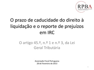 O prazo de caducidade do direito à
liquidação e o reporte de prejuízos
em IRC
O artigo 45.º, n.º 1 e n.º 3, da Lei
Geral Tributária
Associação Fiscal Portuguesa
28 de Fevereiro de 2013
1
 