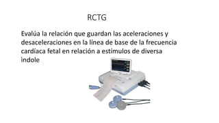 RCTG
Evalúa la relación que guardan las aceleraciones y
desaceleraciones en la línea de base de la frecuencia
cardíaca fetal en relación a estímulos de diversa
ìndole
 