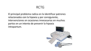 RCTG
El principal problema radica en la identificar patrones
relacionados con la hipoxia y por consiguiente,
intervenciones en ocasiones innecesarias en muchos
partos en un intento de prevenir la hipoxia
intrapartum.
 