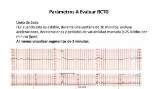 Parámetros A Evaluar RCTG
Línea de base:
FCF cuando esta es estable, durante una ventana de 10 minutos, excluye
aceleraciones, deceleraciones y períodos de variabilidad marcada (>25 latidos por
minuto (lpm).
Al menos visualizar segmentos de 2 minutos.
 
