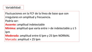 Fluctuaciones en la FCF de la línea de base que son
irregulares en amplitud y frecuencia.
Podría ser:
Ausente: amplitud indetectable
Mínima: amplitud que varía entre > de indetectable y ≤ 5
lpm
Moderada: amplitud entre 6 lpm y 25 lpm NORMAL
Marcada: amplitud > 25 lpm
Variabilidad:
 