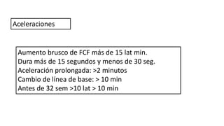 Aumento brusco de FCF más de 15 lat min.
Dura más de 15 segundos y menos de 30 seg.
Aceleración prolongada: >2 minutos
Cambio de línea de base: > 10 min
Antes de 32 sem >10 lat > 10 min
Aceleraciones
 