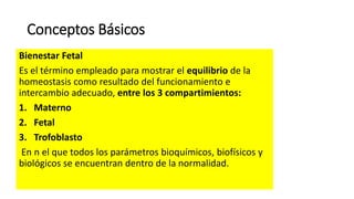 Conceptos Básicos
Bienestar Fetal
Es el término empleado para mostrar el equilibrio de la
homeostasis como resultado del funcionamiento e
intercambio adecuado, entre los 3 compartimientos:
1. Materno
2. Fetal
3. Trofoblasto
En n el que todos los parámetros bioquímicos, biofísicos y
biológicos se encuentran dentro de la normalidad.
 