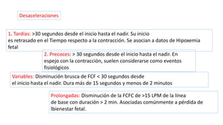 Desaceleraciones
1. Tardías: >30 segundos desde el inicio hasta el nadir. Su inicio
es retrasado en el Tiempo respecto a la contracción. Se asocian a datos de Hipoxemia
fetal
2. Precoces: > 30 segundos desde el inicio hasta el nadir. En
espejo con la contracción, suelen considerarse como eventos
fisiológicos
Variables: Disminución brusca de FCF < 30 segundos desde
el inicio hasta el nadir. Dura más de 15 segundos y menos de 2 minutos
Prolongadas: Disminución de la FCFC de >15 LPM de la línea
de base con duración > 2 min. Asociadas comúnmente a pérdida de
lbienestar fetal.
 