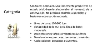 Son trazos normales, Son firmemente predictivos de
estado acido-base fetal normal en el momento de la
observación. No precisan controles especiales y
basta con observación rutinaria.
 Línea de base: 110-160 lpm
 Variabilidad de la FCF de la línea de base:
moderada
 Deceleraciones tardías o variables: ausentes
 Deceleraciones precoces: presentes o ausentes
 Aceleraciones: presentes o ausentes.
Categoría
 