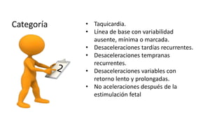 • Taquicardia.
• Línea de base con variabilidad
ausente, mínima o marcada.
• Desaceleraciones tardías recurrentes.
• Desaceleraciones tempranas
recurrentes.
• Desaceleraciones variables con
retorno lento y prolongadas.
• No aceleraciones después de la
estimulación fetal
 