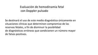 Evaluación de hemodinamia fetal
con Doppler pulsado
Se destinará el uso de este medio diagnóstico únicamente en
situaciones clínicas que determinen compromiso de las
reservas fetales, a fin de disminuir la posibilidad
de diagnósticos erróneos que condicionen un número mayor
de falsos positivos.
 