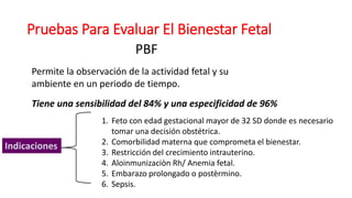 Pruebas Para Evaluar El Bienestar Fetal
PBF
Permite la observación de la actividad fetal y su
ambiente en un periodo de tiempo.
Tiene una sensibilidad del 84% y una especificidad de 96%
Indicaciones
1. Feto con edad gestacional mayor de 32 SD donde es necesario
tomar una decisión obstétrica.
2. Comorbilidad materna que comprometa el bienestar.
3. Restricción del crecimiento intrauterino.
4. Aloinmunizaciòn Rh/ Anemia fetal.
5. Embarazo prolongado o postèrmino.
6. Sepsis.
 