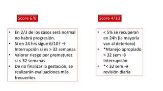 • En 2/3 de los casos será normal
no habrá progresión.
• Si en 24 hrs sigue 6/10? →
Interrupción si es > 32 semanas
• Valorar riesgo por prematurez
si < 32 semanas
• De no finalizar la gestación, se
realizarán evaluaciones más
frecuentes.
Score 6/8
• < 5% se recuperan
en 24h (la mayoría
van al deterioro)
• *Manejo apropiado
> 32 sem →
Interrupción
• *< 32 sem →
revisión diaria
Score 4/10
 