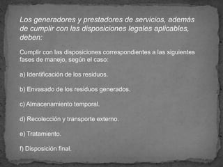 Los generadores y prestadores de servicios, además
de cumplir con las disposiciones legales aplicables,
deben:
Cumplir con las disposiciones correspondientes a las siguientes
fases de manejo, según el caso:
a) Identificación de los residuos.
b) Envasado de los residuos generados.
c) Almacenamiento temporal.
d) Recolección y transporte externo.
e) Tratamiento.
f) Disposición final.
 
