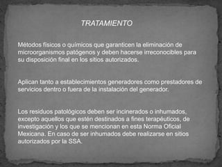 TRATAMIENTO
Métodos físicos o químicos que garanticen la eliminación de
microorganismos patógenos y deben hacerse irreconocibles para
su disposición final en los sitios autorizados.
Aplican tanto a establecimientos generadores como prestadores de
servicios dentro o fuera de la instalación del generador.
Los residuos patológicos deben ser incinerados o inhumados,
excepto aquellos que estén destinados a fines terapéuticos, de
investigación y los que se mencionan en esta Norma Oficial
Mexicana. En caso de ser inhumados debe realizarse en sitios
autorizados por la SSA.
 