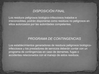 DISPOSICIÓN FINAL
Los residuos peligrosos biológico-infecciosos tratados e
irreconocibles, podrán disponerse como residuos no peligrosos en
sitios autorizados por las autoridades competentes.
PROGRAMA DE CONTINGENCIAS
Los establecimientos generadores de residuos peligrosos biológico-
infecciosos y los prestadores de servicios deberán contar con un
programa de contingencias en caso de derrames, fugas o
accidentes relacionados con el manejo de estos residuos.
 