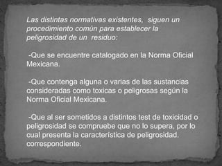 Las distintas normativas existentes, siguen un
procedimiento común para establecer la
peligrosidad de un residuo:
-Que se encuentre catalogado en la Norma Oficial
Mexicana.
-Que contenga alguna o varias de las sustancias
consideradas como toxicas o peligrosas según la
Norma Oficial Mexicana.
-Que al ser sometidos a distintos test de toxicidad o
peligrosidad se compruebe que no lo supera, por lo
cual presenta la característica de peligrosidad.
correspondiente.
 