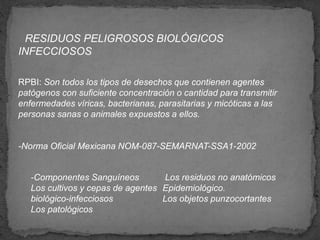 RESIDUOS PELIGROSOS BIOLÓGICOS
INFECCIOSOS
RPBI: Son todos los tipos de desechos que contienen agentes
patógenos con suficiente concentración o cantidad para transmitir
enfermedades víricas, bacterianas, parasitarias y micóticas a las
personas sanas o animales expuestos a ellos.
-Norma Oficial Mexicana NOM-087-SEMARNAT-SSA1-2002
-Componentes Sanguíneos
Los cultivos y cepas de agentes
biológico-infecciosos
Los patológicos
Los residuos no anatómicos
Epidemiológico.
Los objetos punzocortantes
 