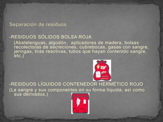 -RESIDUOS SÓLIDOS BOLSA ROJA
(Abatelenguas, algodón, aplicadores de madera, bolsas
recolectoras de secreciones, cubrebocas, gasas con sangre,
jeringas, tiras reactivas, tubos que hayan contenido sangre,
etc.)
-RESIDUOS LÍQUIDOS CONTENEDOR HERMÉTICO ROJO
(La sangre y sus componentes en su forma líquida, así como
sus derivados.)
 