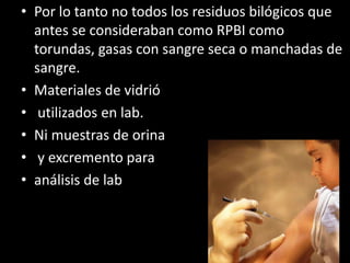 Por lo tanto no todos los residuos bilógicos que antes se consideraban como RPBI como torundas, gasas con sangre seca o manchadas de sangre.Materiales de vidrió utilizados en lab.Ni muestras de orina y excremento para análisis de lab 