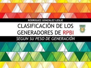 CLASIFICACIÓN DE LOS
GENERADORES DE RPBI
SEGUN SU PESO DE GENERACIÓN
RODRÍGUEZ GONZÁLEZ LESLIE
 
