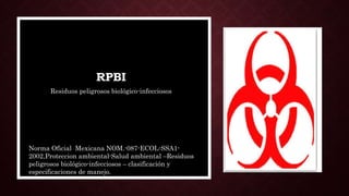 RPBI
Residuos peligrosos biológico-infecciosos
Norma Oficial Mexicana NOM.-087-ECOL-SSA1-
2002,Proteccion ambiental-Salud ambiental –Residuos
peligrosos biológico-infecciosos – clasificación y
especificaciones de manejo.
 