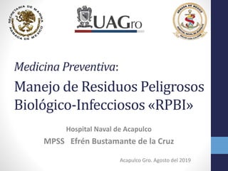 Medicina Preventiva:.
Manejo de Residuos Peligrosos
Biológico-Infecciosos «RPBI»
Hospital Naval de Acapulco
MPSS Efrén Bustamante de la Cruz
Acapulco Gro. Agosto del 2019
 