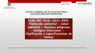 HOSPITAL GENERAL DR. GUSTAVO BAZ PRADA
DIVISION MEDICINA PREVENTIVA
NOM-087-ECOL-SSA1-2002,
Protección ambiental - Salud
ambiental - Residuos peligrosos
biológico-infecciosos -
Clasificación y especificaciones de
manejo
 
