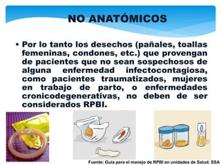 NO ANATÓMICOS
• Por lo tanto los desechos (pañales, toallas
femeninas, condones, etc.) que provengan
de pacientes que no sean sospechosos de
alguna enfermedad infectocontagiosa,
como pacientes traumatizados, mujeres
en trabajo de parto, o enfermedades
cronicodegenerativas, no deben de ser
considerados RPBI.
Fuente: Guía para el manejo de RPBI en unidades de Salud. SSA
 